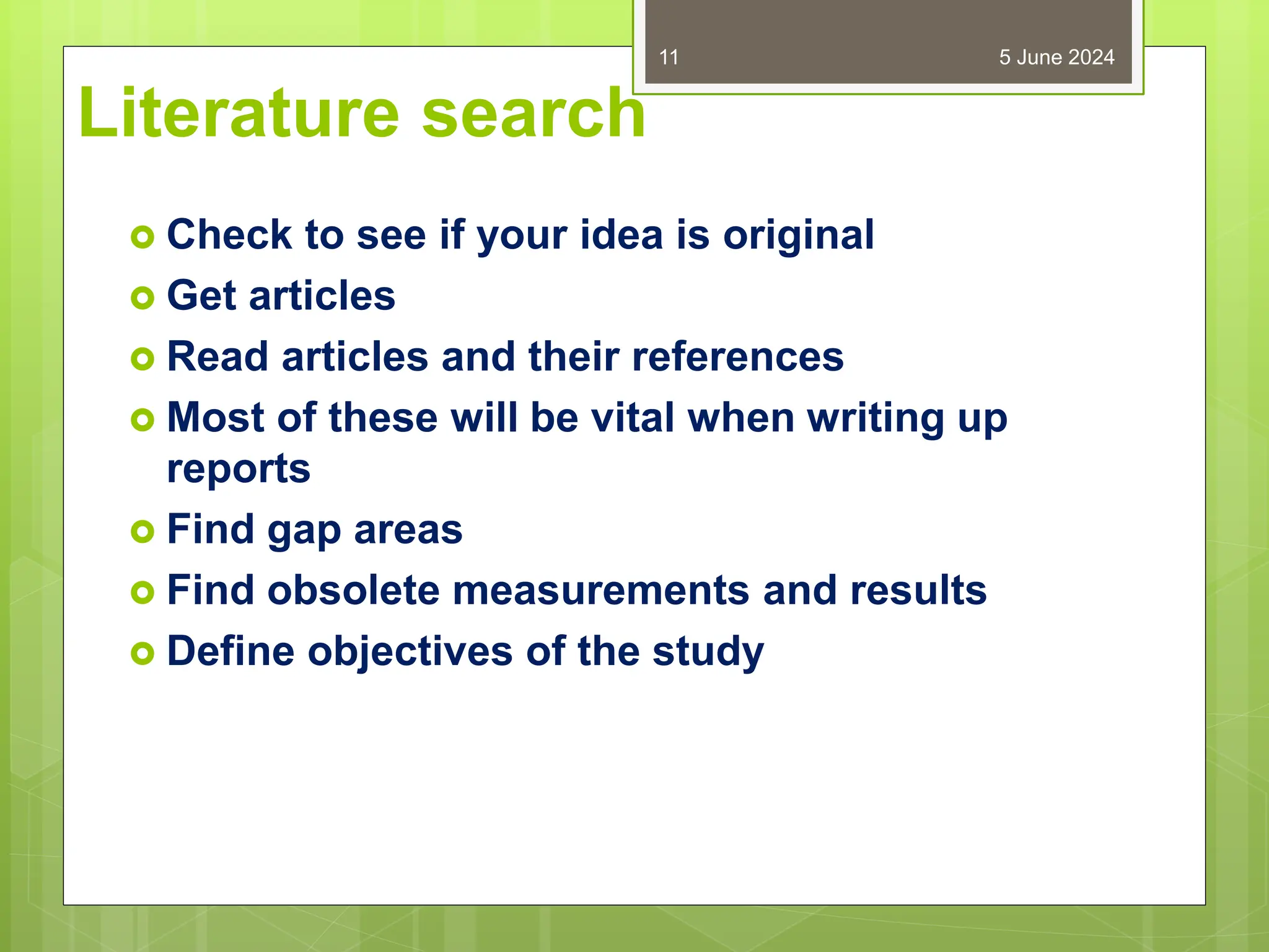 Literature search
 Check to see if your idea is original
 Get articles
 Read articles and their references
 Most of these will be vital when writing up
reports
 Find gap areas
 Find obsolete measurements and results
 Define objectives of the study
5 June 2024
11
 