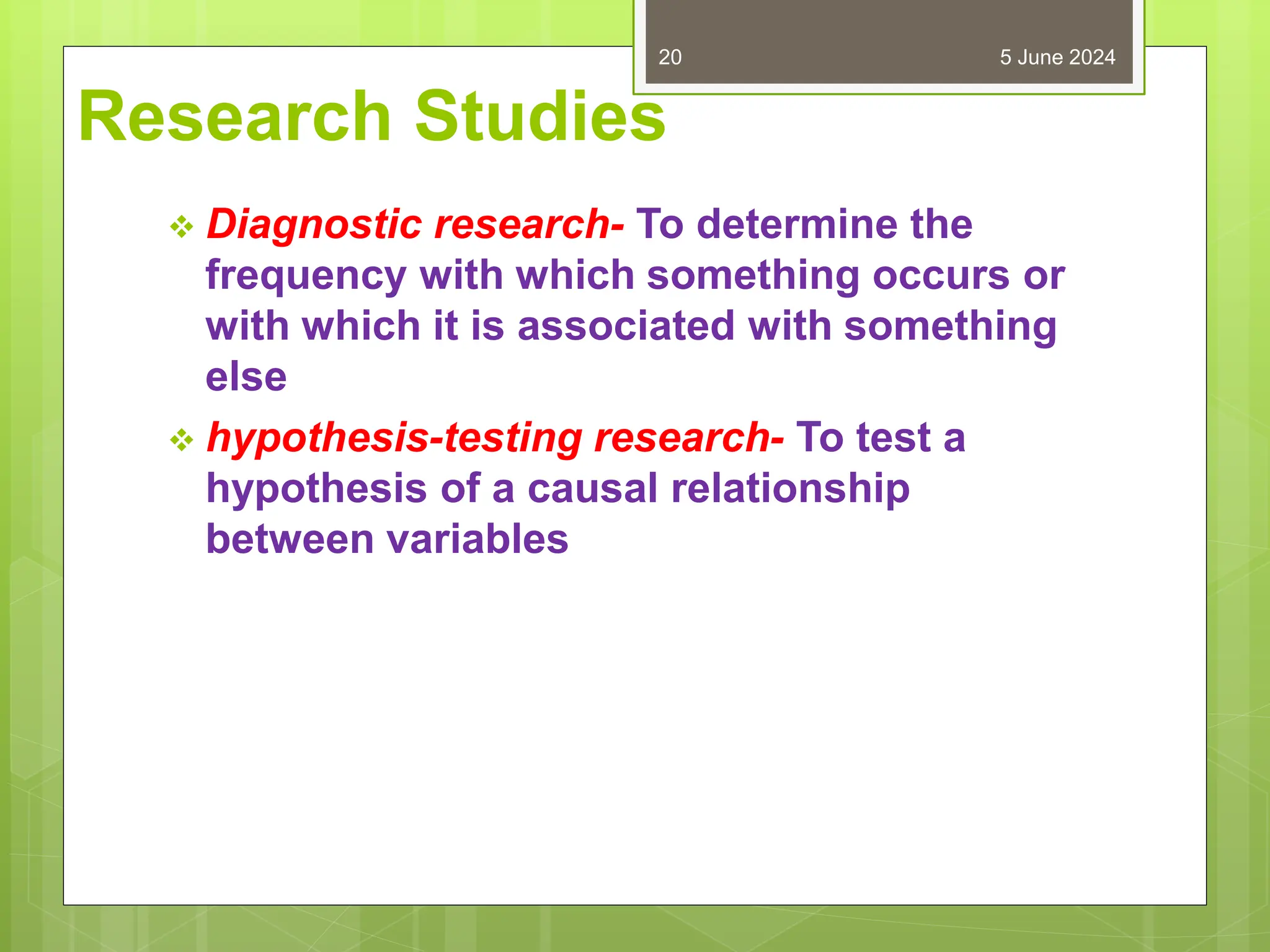 Research Studies
 Diagnostic research- To determine the
frequency with which something occurs or
with which it is associated with something
else
 hypothesis-testing research- To test a
hypothesis of a causal relationship
between variables
5 June 2024
20
 