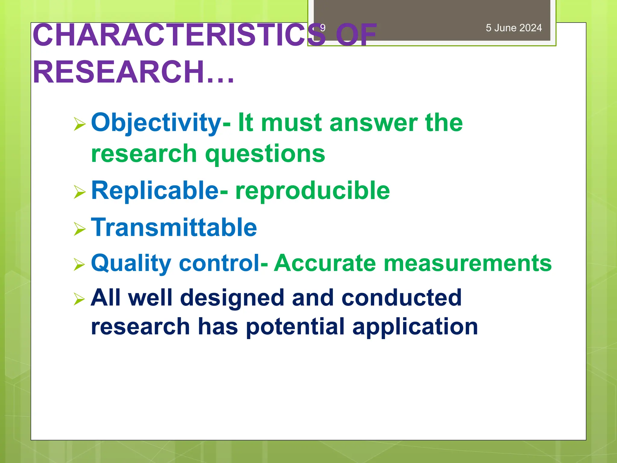 CHARACTERISTICS OF
RESEARCH…
Objectivity- It must answer the
research questions
Replicable- reproducible
Transmittable
 Quality control- Accurate measurements
 All well designed and conducted
research has potential application
5 June 2024
9
 