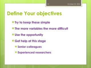 Define Your objectives
 Try to keep these simple
 The more variables the more difficult
 Use the opportunity
 Get help at this stage
 Senior colleagues
 Experienced researchers
October 22, 2024
10
 