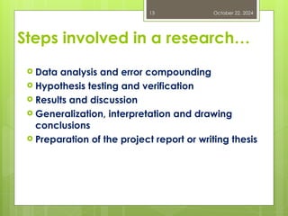 Steps involved in a research…
 Data analysis and error compounding
 Hypothesis testing and verification
 Results and discussion
 Generalization, interpretation and drawing
conclusions
 Preparation of the project report or writing thesis
October 22, 2024
13
 