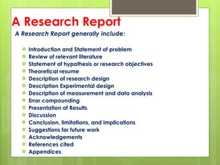 A Research Report
A Research Report generally include:
 Introduction and Statement of problem
 Review of relevant literature
 Statement of hypothesis or research objectives
 Theoretical resume
 Description of research design
 Description Experimental design
 Description of measurement and data analysis
 Error compounding
 Presentation of Results
 Discussion
 Conclusion, limitations, and implications
 Suggestions for future work
 Acknowledgements
 References cited
 Appendices
 