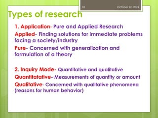 Types of research
1. Application- Pure and Applied Research
Applied- Finding solutions for immediate problems
facing a society/industry
Pure- Concerned with generalization and
formulation of a theory
2. Inquiry Mode- Quantitative and qualitative
Quantitatative- Measurements of quantity or amount
Qualitative- Concerned with qualitative phenomena
(reasons for human behavior)
October 22, 2024
18
 