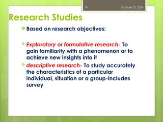 Research Studies
 Based on research objectives:
 Exploratory or formulative research- To
gain familiarity with a phenomenon or to
achieve new insights into it
 descriptive research- To study accurately
the characteristics of a particular
individual, situation or a group-includes
survey
October 22, 2024
19
 