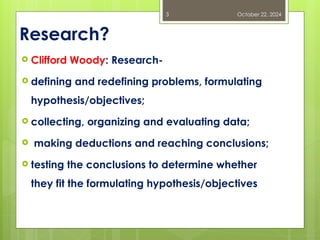Research?
 Clifford Woody: Research-
 defining and redefining problems, formulating
hypothesis/objectives;
 collecting, organizing and evaluating data;
 making deductions and reaching conclusions;
 testing the conclusions to determine whether
they fit the formulating hypothesis/objectives
October 22, 2024
3
 