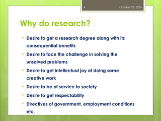 Why do research?
 Desire to get a research degree along with its
consequential benefits
 Desire to face the challenge in solving the
unsolved problems
 Desire to get intellectual joy of doing some
creative work
 Desire to be of service to society
 Desire to get respectability
 Directives of government, employment conditions
etc.
October 22, 2024
4
 