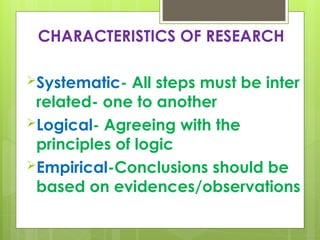 CHARACTERISTICS OF RESEARCH
Systematic- All steps must be inter
related- one to another
Logical- Agreeing with the
principles of logic
Empirical-Conclusions should be
based on evidences/observations
 