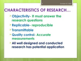 CHARACTERISTICS OF RESEARCH…
Objectivity- It must answer the
research questions
Replicable- reproducible
Transmittable
 Quality control- Accurate
measurements
 All well designed and conducted
research has potential application
October 22, 2024
9
 