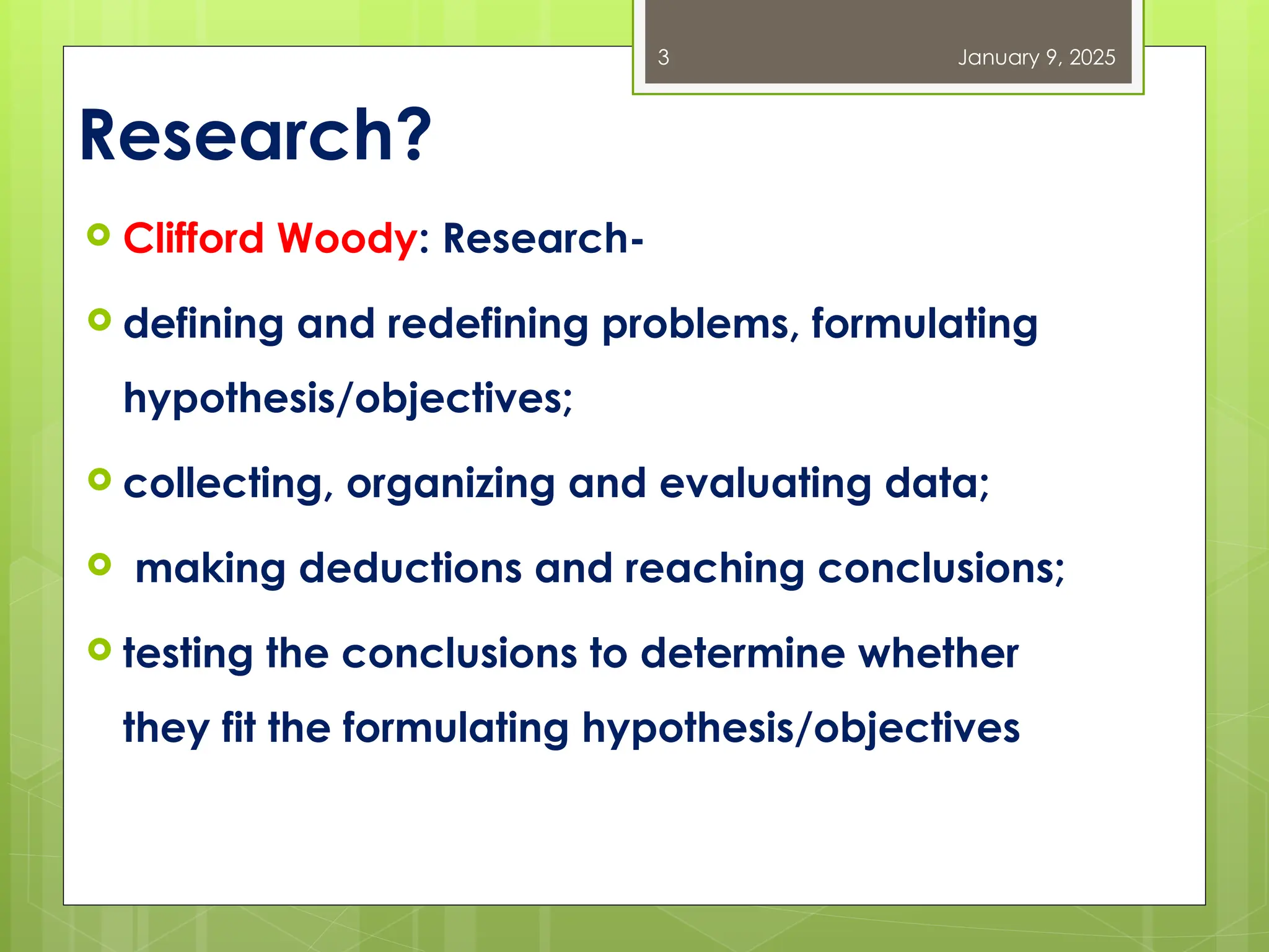 Research?
 Clifford Woody: Research-
 defining and redefining problems, formulating
hypothesis/objectives;
 collecting, organizing and evaluating data;
 making deductions and reaching conclusions;
 testing the conclusions to determine whether
they fit the formulating hypothesis/objectives
January 9, 2025
3
 