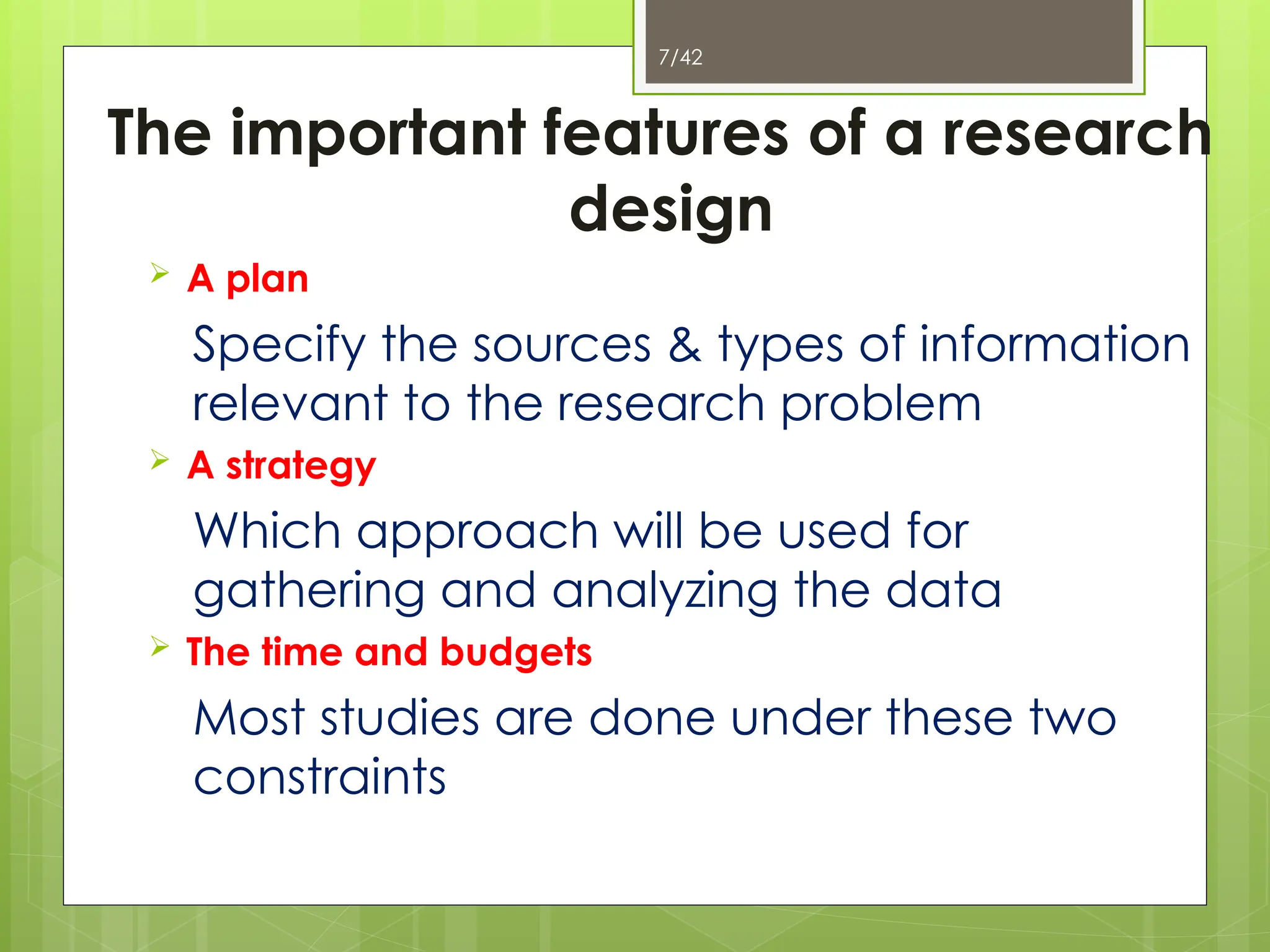 7/42
The important features of a research
design
 A plan
Specify the sources & types of information
relevant to the research problem
 A strategy
Which approach will be used for
gathering and analyzing the data
 The time and budgets
Most studies are done under these two
constraints
 
