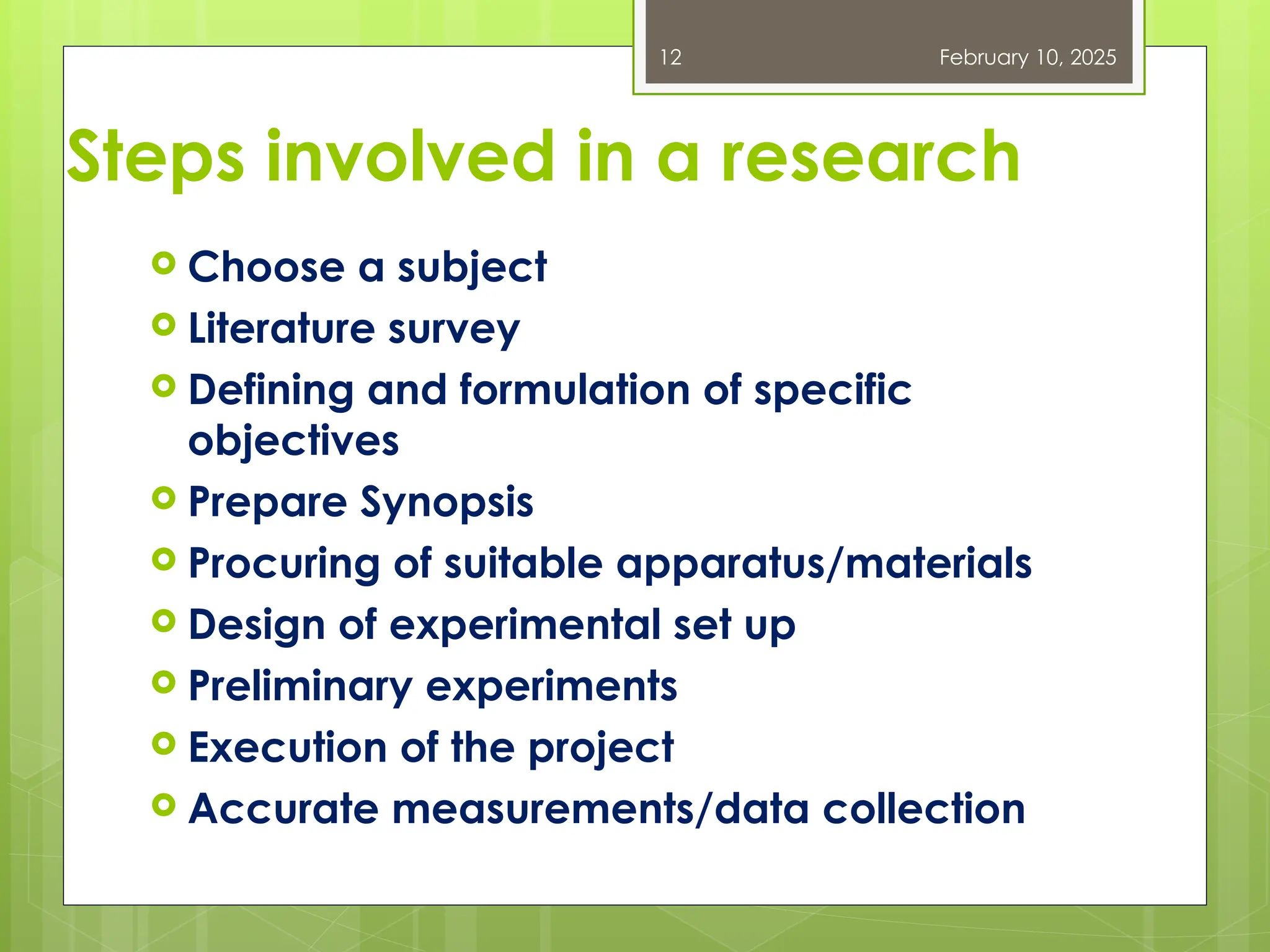Steps involved in a research
 Choose a subject
 Literature survey
 Defining and formulation of specific
objectives
 Prepare Synopsis
 Procuring of suitable apparatus/materials
 Design of experimental set up
 Preliminary experiments
 Execution of the project
 Accurate measurements/data collection
February 10, 2025
12
 