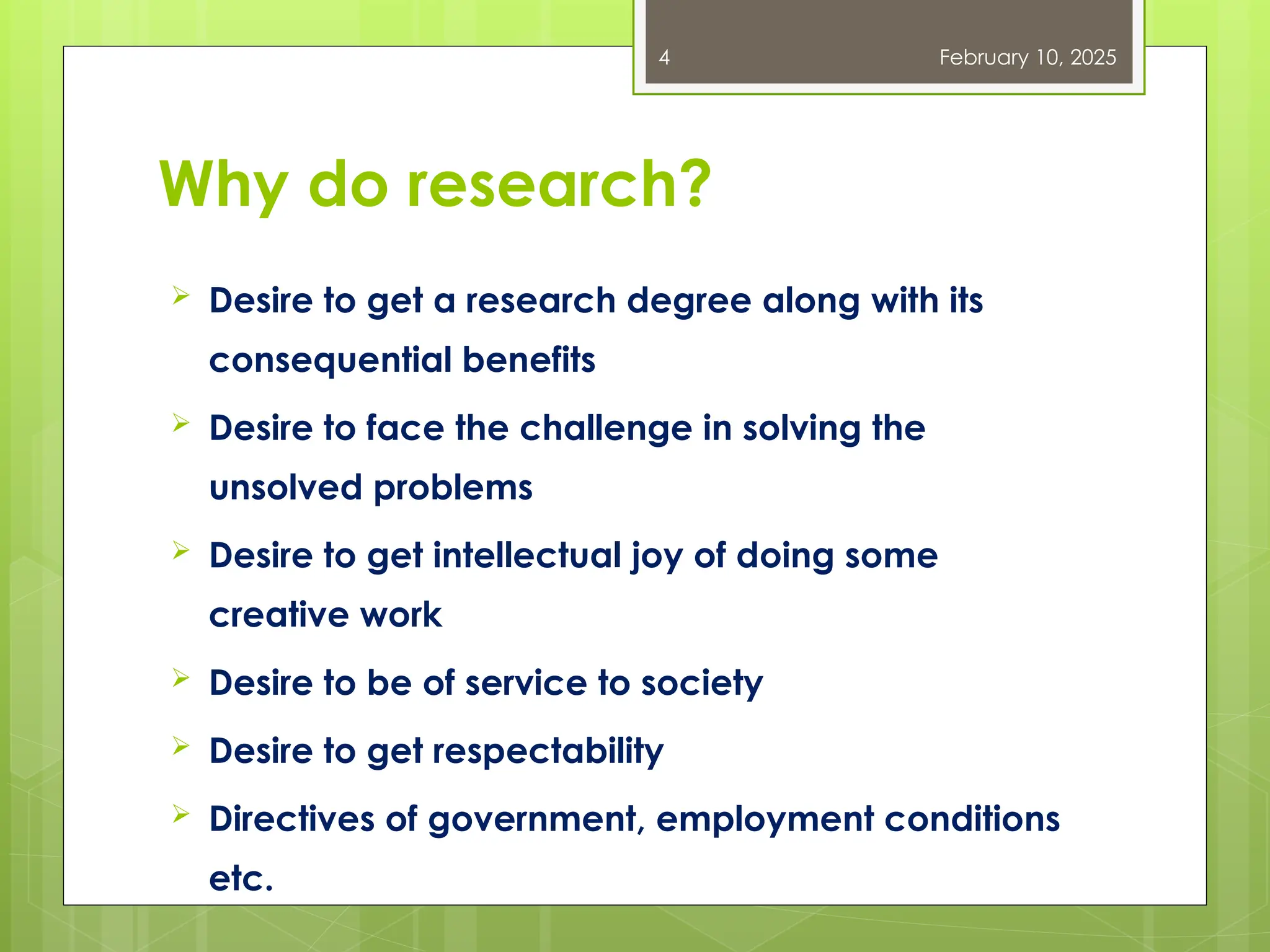 Why do research?
 Desire to get a research degree along with its
consequential benefits
 Desire to face the challenge in solving the
unsolved problems
 Desire to get intellectual joy of doing some
creative work
 Desire to be of service to society
 Desire to get respectability
 Directives of government, employment conditions
etc.
February 10, 2025
4
 