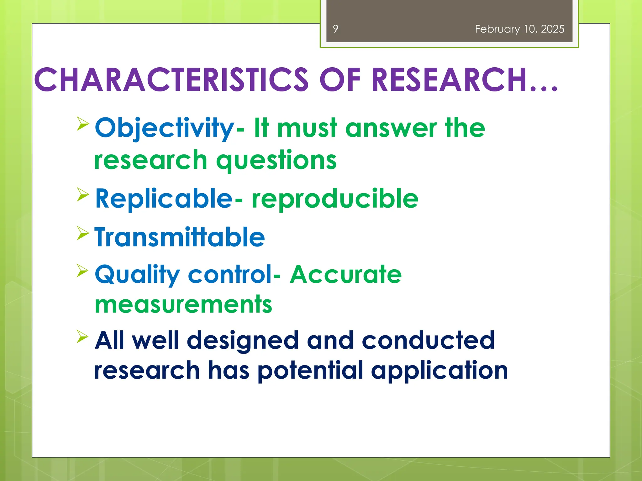 CHARACTERISTICS OF RESEARCH…
Objectivity- It must answer the
research questions
Replicable- reproducible
Transmittable
 Quality control- Accurate
measurements
 All well designed and conducted
research has potential application
February 10, 2025
9
 