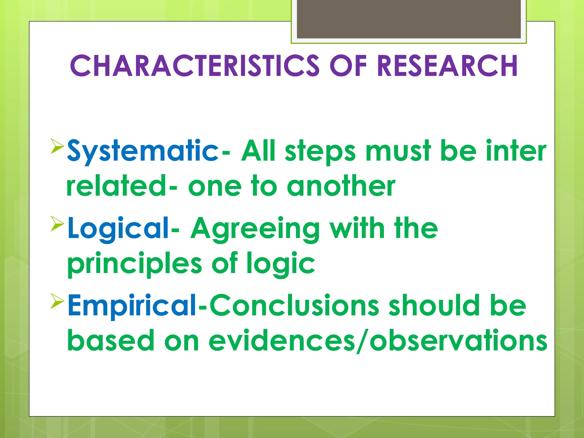 CHARACTERISTICS OF RESEARCH
Systematic- All steps must be inter
related- one to another
Logical- Agreeing with the
principles of logic
Empirical-Conclusions should be
based on evidences/observations
 