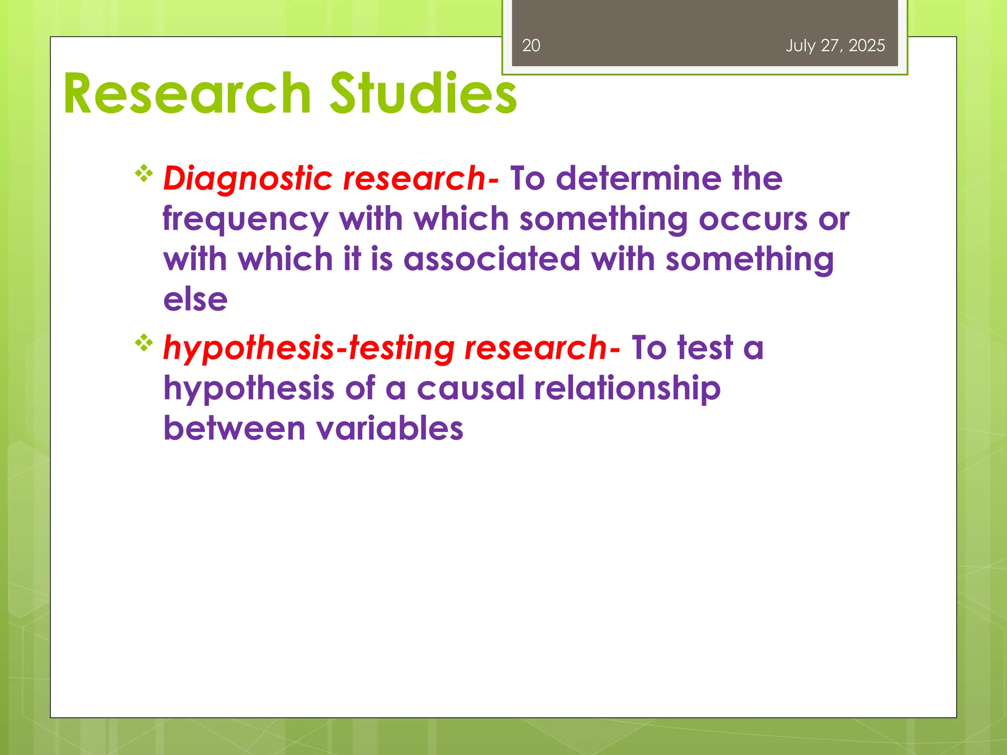 Research Studies
 Diagnostic research- To determine the
frequency with which something occurs or
with which it is associated with something
else
 hypothesis-testing research- To test a
hypothesis of a causal relationship
between variables
July 27, 2025
20
 