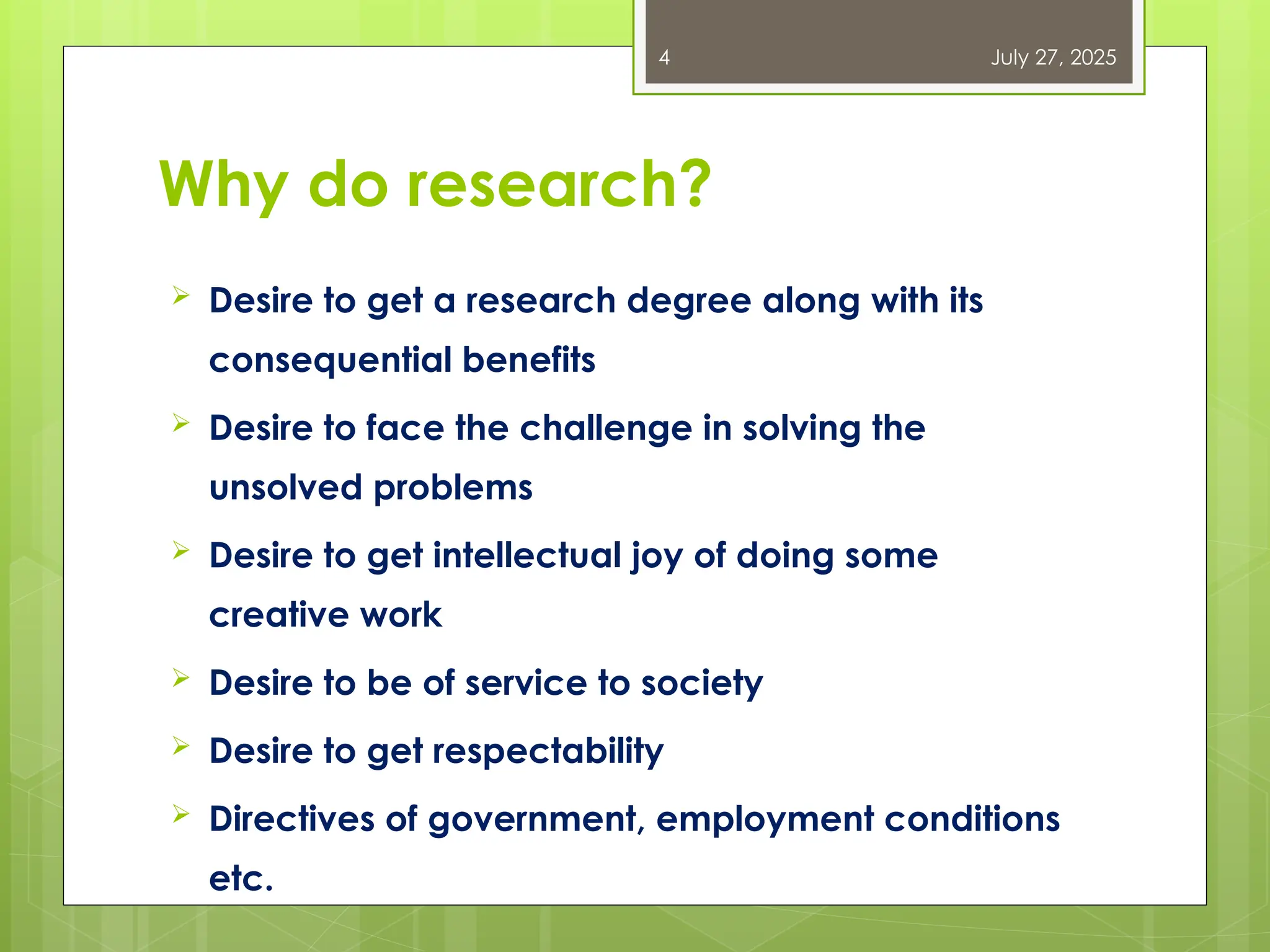Why do research?
 Desire to get a research degree along with its
consequential benefits
 Desire to face the challenge in solving the
unsolved problems
 Desire to get intellectual joy of doing some
creative work
 Desire to be of service to society
 Desire to get respectability
 Directives of government, employment conditions
etc.
July 27, 2025
4
 