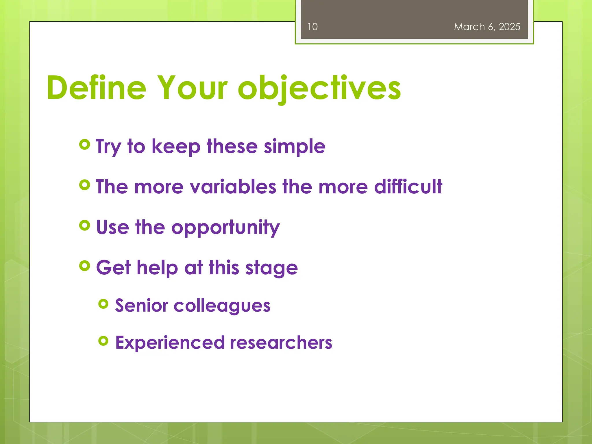 Define Your objectives
 Try to keep these simple
 The more variables the more difficult
 Use the opportunity
 Get help at this stage
 Senior colleagues
 Experienced researchers
March 6, 2025
10
 