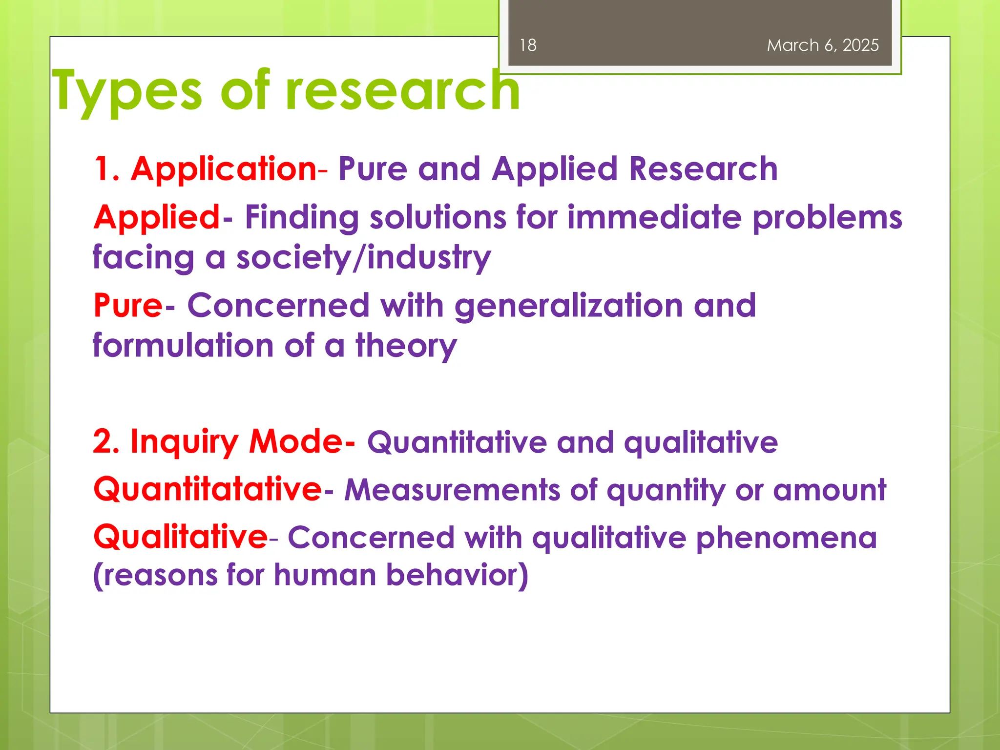 Types of research
1. Application- Pure and Applied Research
Applied- Finding solutions for immediate problems
facing a society/industry
Pure- Concerned with generalization and
formulation of a theory
2. Inquiry Mode- Quantitative and qualitative
Quantitatative- Measurements of quantity or amount
Qualitative- Concerned with qualitative phenomena
(reasons for human behavior)
March 6, 2025
18
 