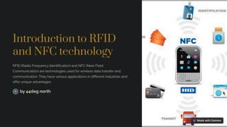 Introduction to RFID
and NFC technology
RFID (Radio Frequency Identification) and NFC (Near Field
Communication) are technologies used for wireless data transfer and
communication. They have various applications in different industries and
offer unique advantages.
by 44deg north
 
