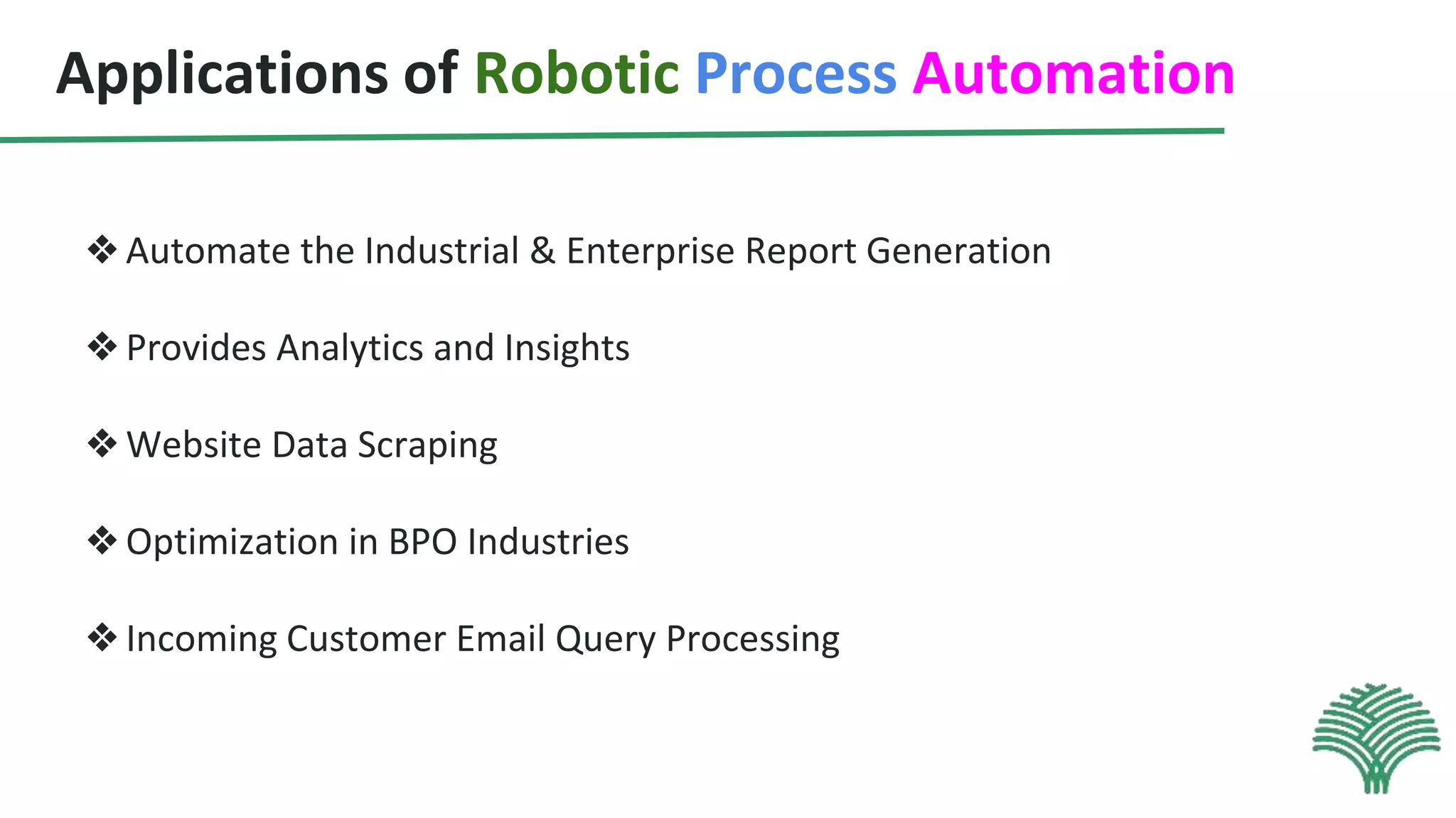 Applications of Robotic Process Automation
❖Automate the Industrial & Enterprise Report Generation
❖Provides Analytics and Insights
❖Website Data Scraping
❖Optimization in BPO Industries
❖Incoming Customer Email Query Processing
 