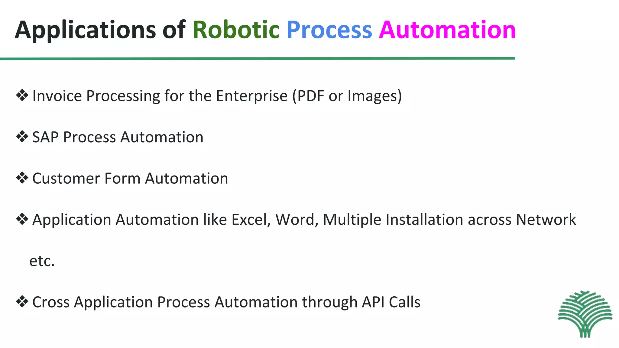 Applications of Robotic Process Automation
❖Invoice Processing for the Enterprise (PDF or Images)
❖SAP Process Automation
❖Customer Form Automation
❖Application Automation like Excel, Word, Multiple Installation across Network
etc.
❖Cross Application Process Automation through API Calls
 