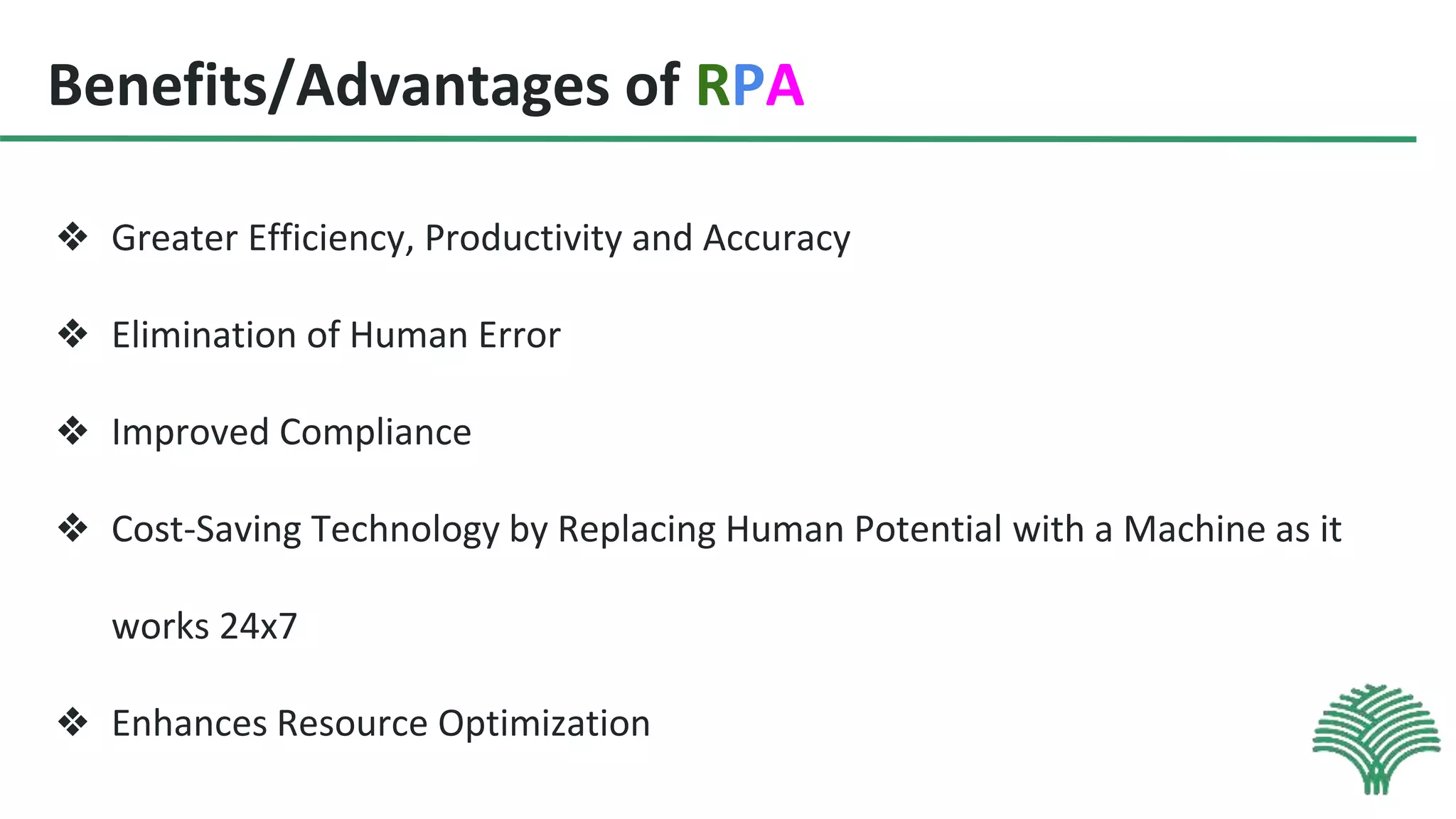Benefits/Advantages of RPA
❖ Greater Efficiency, Productivity and Accuracy
❖ Elimination of Human Error
❖ Improved Compliance
❖ Cost-Saving Technology by Replacing Human Potential with a Machine as it
works 24x7
❖ Enhances Resource Optimization
 