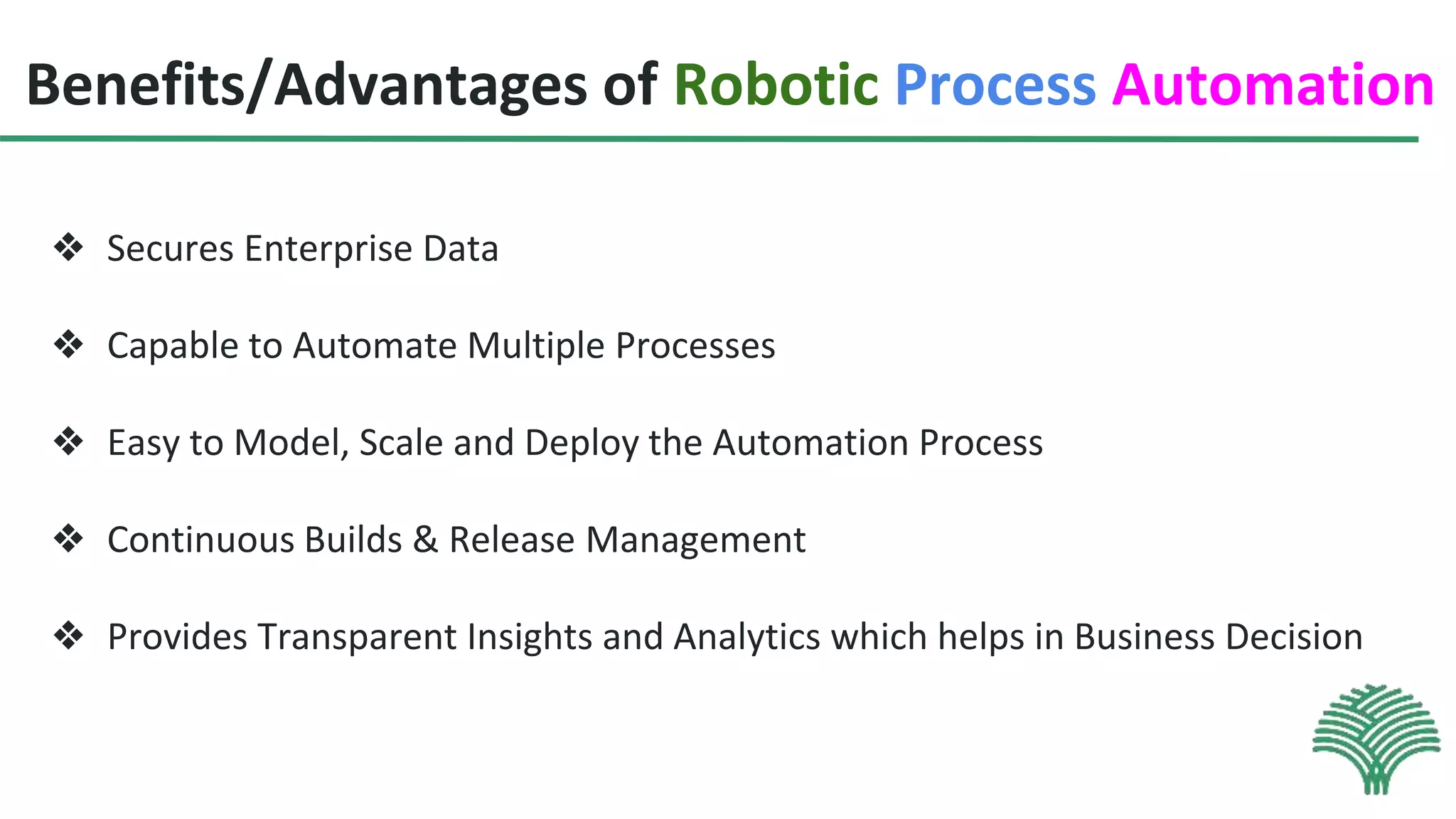 Benefits/Advantages of Robotic Process Automation
❖ Secures Enterprise Data
❖ Capable to Automate Multiple Processes
❖ Easy to Model, Scale and Deploy the Automation Process
❖ Continuous Builds & Release Management
❖ Provides Transparent Insights and Analytics which helps in Business Decision
 