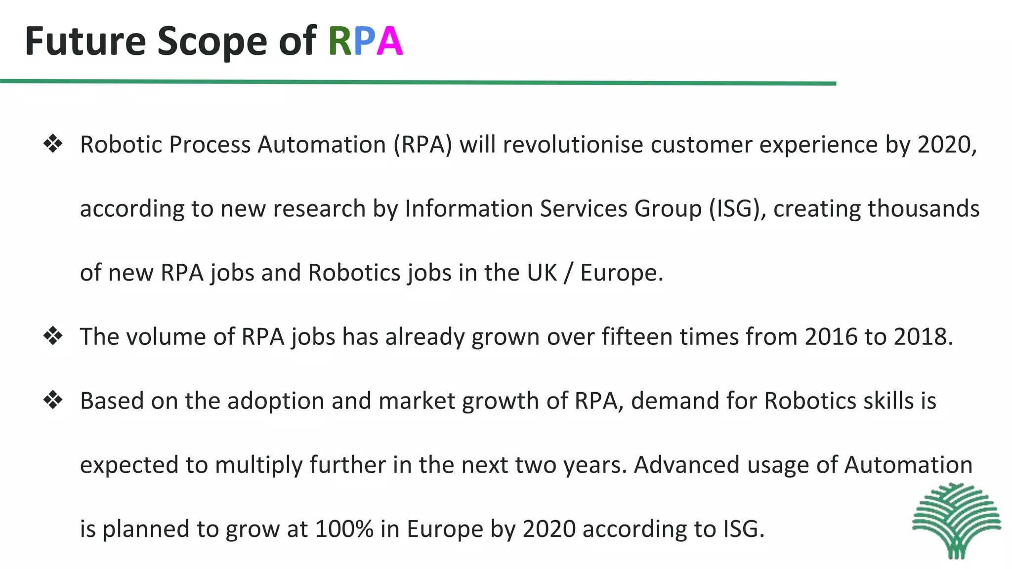 Future Scope of RPA
❖ Robotic Process Automation (RPA) will revolutionise customer experience by 2020,
according to new research by Information Services Group (ISG), creating thousands
of new RPA jobs and Robotics jobs in the UK / Europe.
❖ The volume of RPA jobs has already grown over fifteen times from 2016 to 2018.
❖ Based on the adoption and market growth of RPA, demand for Robotics skills is
expected to multiply further in the next two years. Advanced usage of Automation
is planned to grow at 100% in Europe by 2020 according to ISG.
 