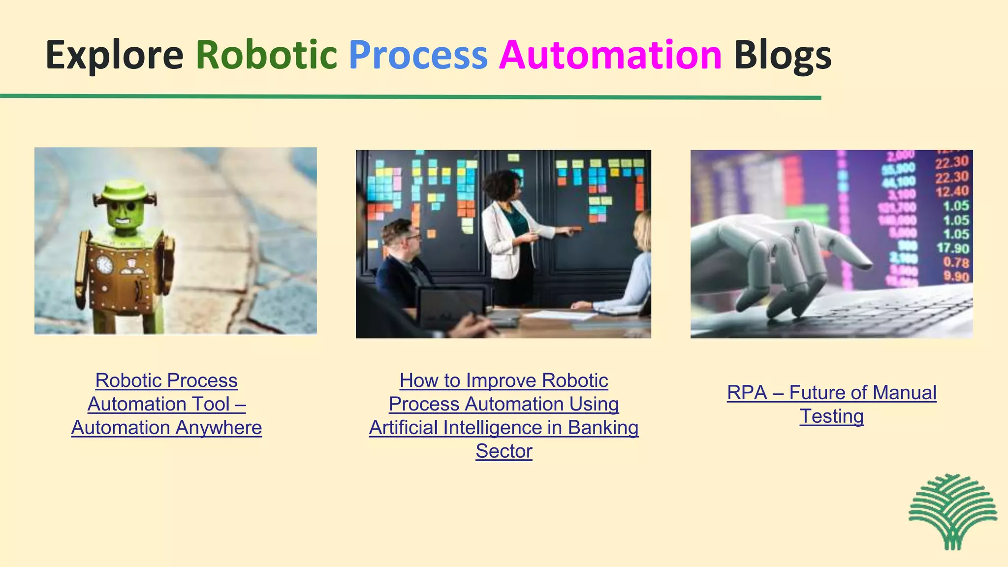 Explore Robotic Process Automation Blogs
Robotic Process
Automation Tool –
Automation Anywhere
How to Improve Robotic
Process Automation Using
Artificial Intelligence in Banking
Sector
RPA – Future of Manual
Testing
 