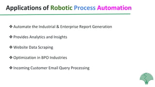 Applications of Robotic Process Automation
❖Automate the Industrial & Enterprise Report Generation
❖Provides Analytics and Insights
❖Website Data Scraping
❖Optimization in BPO Industries
❖Incoming Customer Email Query Processing
 