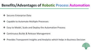 Benefits/Advantages of Robotic Process Automation
❖ Secures Enterprise Data
❖ Capable to Automate Multiple Processes
❖ Easy to Model, Scale and Deploy the Automation Process
❖ Continuous Builds & Release Management
❖ Provides Transparent Insights and Analytics which helps in Business Decision
 