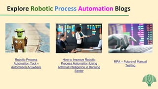 Explore Robotic Process Automation Blogs
Robotic Process
Automation Tool –
Automation Anywhere
How to Improve Robotic
Process Automation Using
Artificial Intelligence in Banking
Sector
RPA – Future of Manual
Testing
 