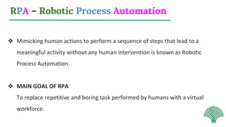 RPA – Robotic Process Automation
❖ Mimicking human actions to perform a sequence of steps that lead to a
meaningful activity without any human intervention is known as Robotic
Process Automation.
❖ MAIN GOAL OF RPA
To replace repetitive and boring task performed by humans with a virtual
workforce.
 