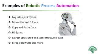 Examples of Robotic Process Automation
❖ Log into applications
❖ Move files and folders
❖ Copy and Paste Data
❖ Fill forms
❖ Extract structured and semi-structured data
❖ Scrape browsers and more
 