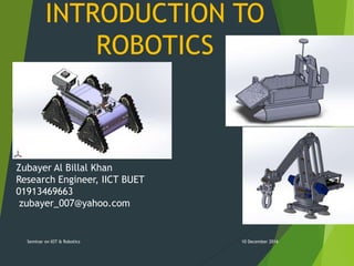 INTRODUCTION TO
ROBOTICS
10 December 2016Seminar on IOT & Robotics
Zubayer Al Billal Khan
Research Engineer, IICT BUET
01913469663
zubayer_007@yahoo.com
 
