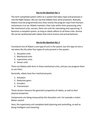 Ans to the Question No: 1
The term completed system refers to a system that takes input and processes it
into the Right Output. We can say that Robots have some processes. Basically,
Robots must be programmed once they receive the program input from Humans
and process it to act. Robots maintain a few rules within their processing units,
like mechanical units, sensors, there are units for calculating and supervising. It
becomes a complete system, as long as robots adhere to all these rules. Animal
life can be synthesized with robots that mimic human and animal behavior.
Ans to the Question No: 2
Functional Unit of Robot is one type of unit in the system, but this type of unit is
not alone like the other four types of units present in the system.
1. Actuation units
2. Mechanical units
3. supervision units.
4. Sensor units
There are Robots with Arms in these mechanical units, and you can program them
to use them.
Generally, robots have four mechanical parts:
1. Actuators
2. Reduction gears
3. Encoders
4. Transmission
These sensors measure the geometric properties of robots, as well as their
physical properties.
Components are being measured by this Actuation unit. For example a motor.
Motor control.
Here, the supervisory unit completes both planning and controlling, as well as
being intelligent and reasoning.
 