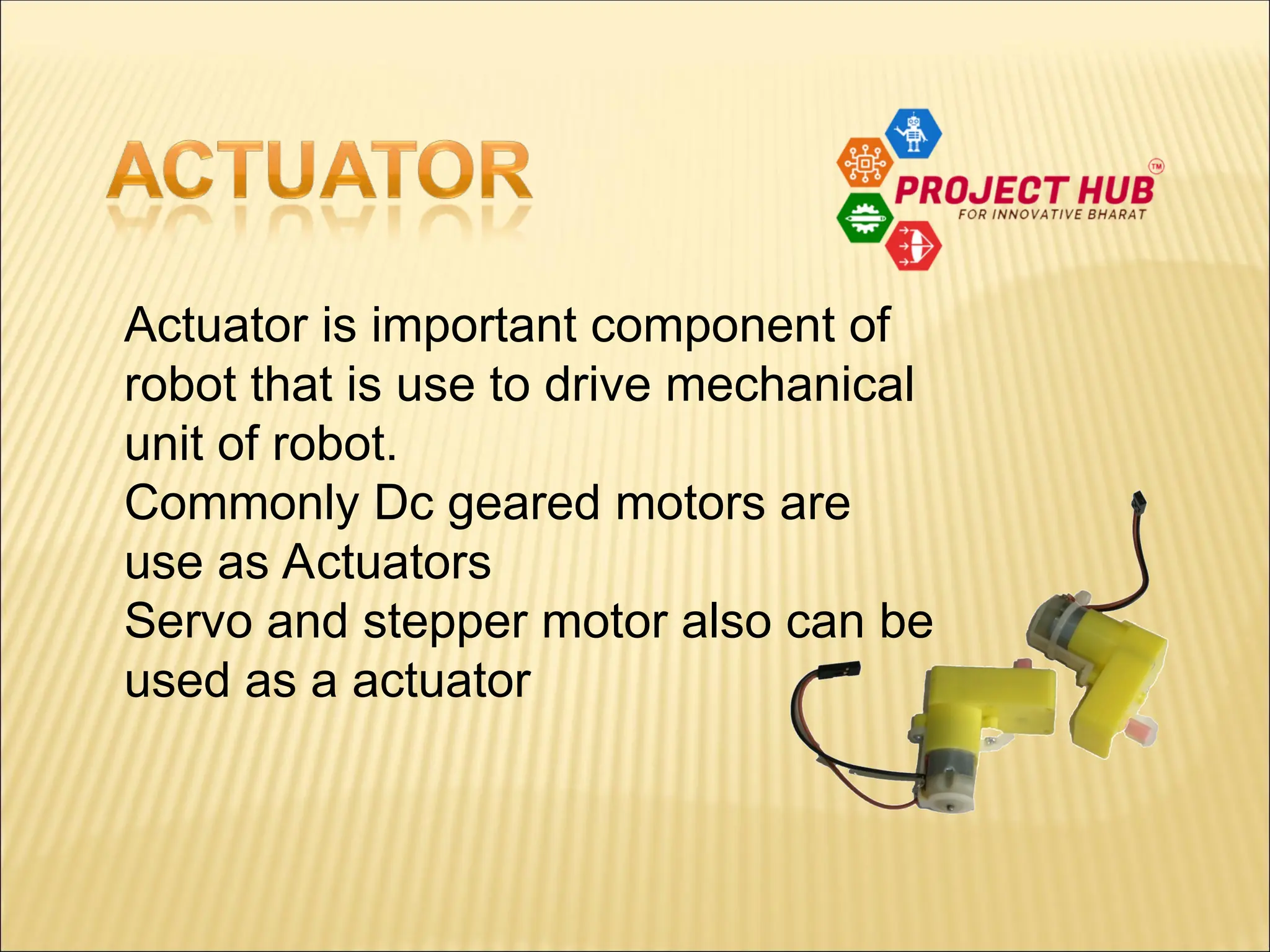 Actuator is important component of robot that is use to drive mechanical unit of robot. Commonly Dc geared motors are use as Actuators Servo and stepper motor also can be used as a actuator 