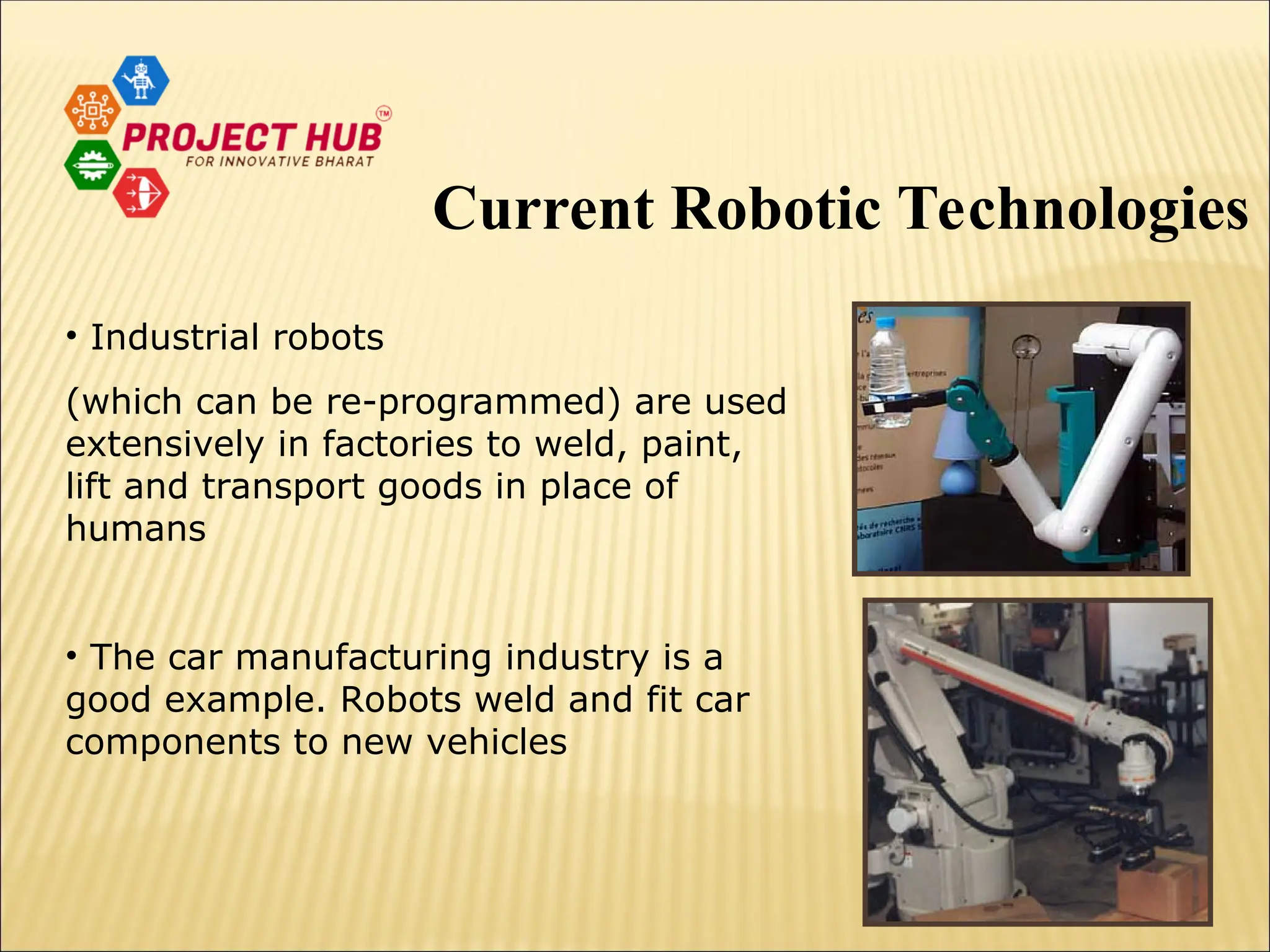 • Industrial robots (which can be re-programmed) are used extensively in factories to weld, paint, lift and transport goods in place of humans • The car manufacturing industry is a good example. Robots weld and fit car components to new vehicles Current Robotic Technologies 