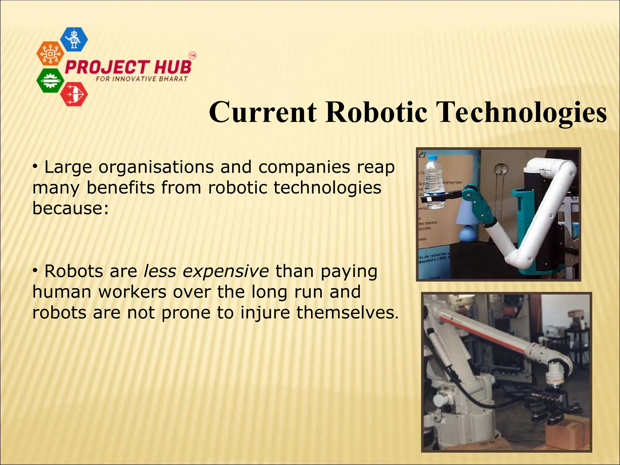 • Large organisations and companies reap many benefits from robotic technologies because: • Robots are less expensive than paying human workers over the long run and robots are not prone to injure themselves. Current Robotic Technologies 