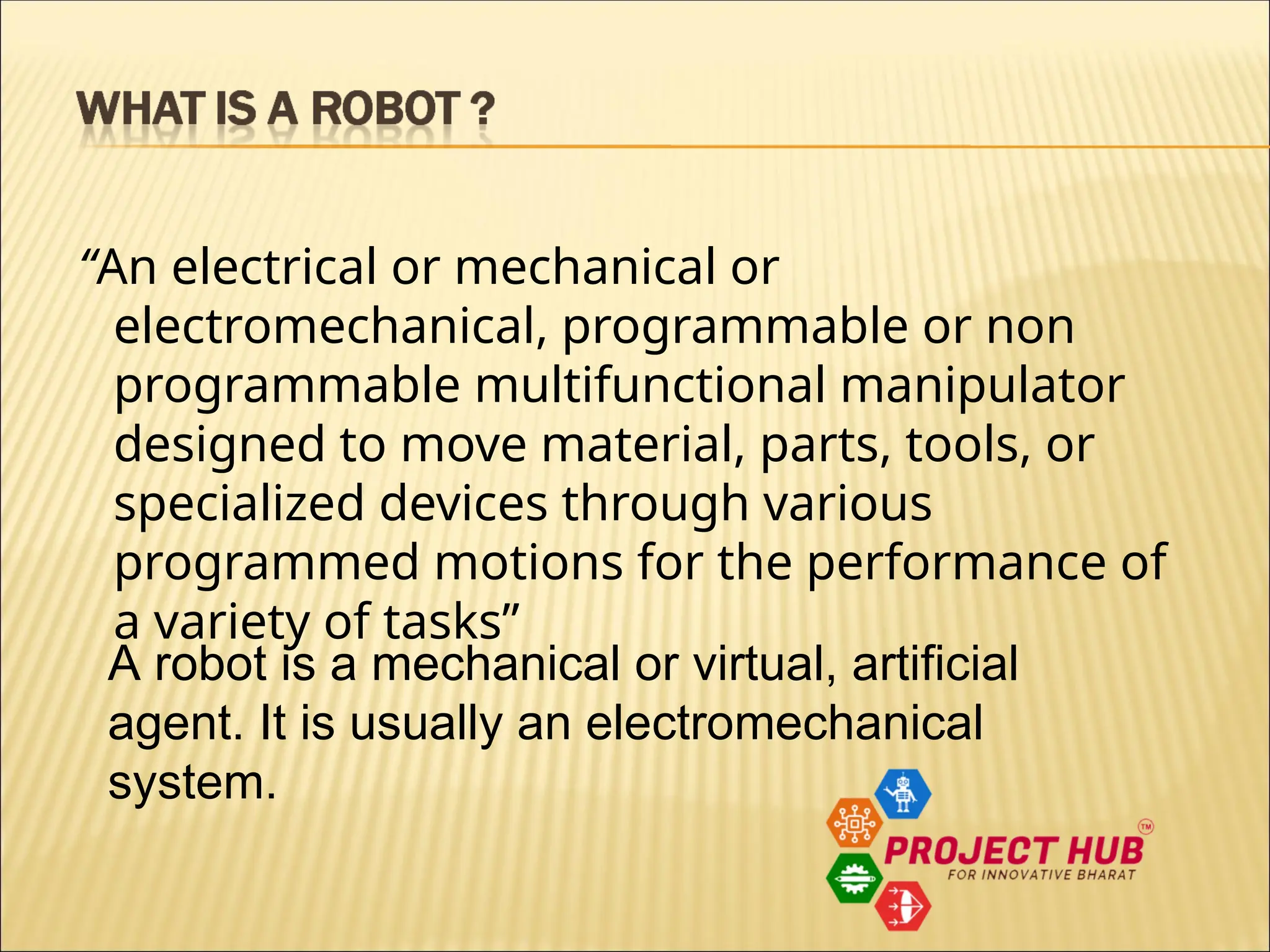 “An electrical or mechanical or electromechanical, programmable or non programmable multifunctional manipulator designed to move material, parts, tools, or specialized devices through various programmed motions for the performance of a variety of tasks” A robot is a mechanical or virtual, artificial agent. It is usually an electromechanical system. 