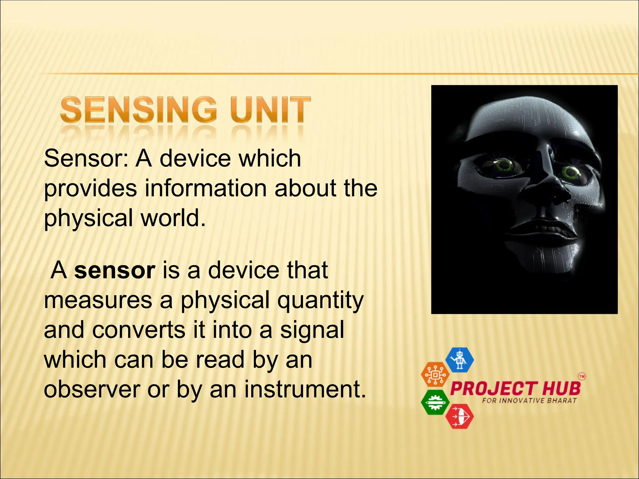 Sensor: A device which provides information about the physical world. A sensor is a device that measures a physical quantity and converts it into a signal which can be read by an observer or by an instrument. 