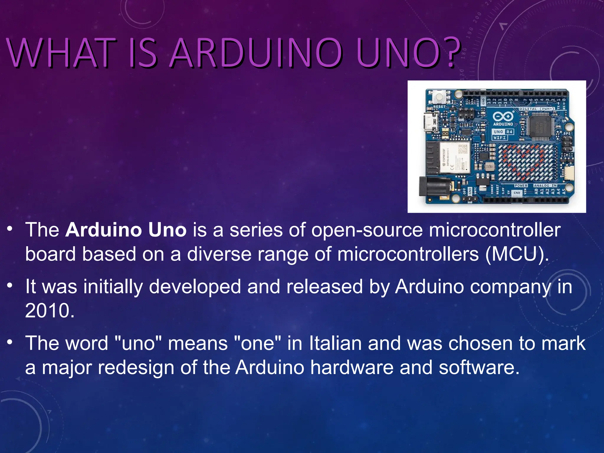 WHAT IS ARDUINO UNO? WHAT IS ARDUINO UNO? • The Arduino Uno is a series of open-source microcontroller board based on a diverse range of microcontrollers (MCU). • It was initially developed and released by Arduino company in 2010. • The word "uno" means "one" in Italian and was chosen to mark a major redesign of the Arduino hardware and software. 