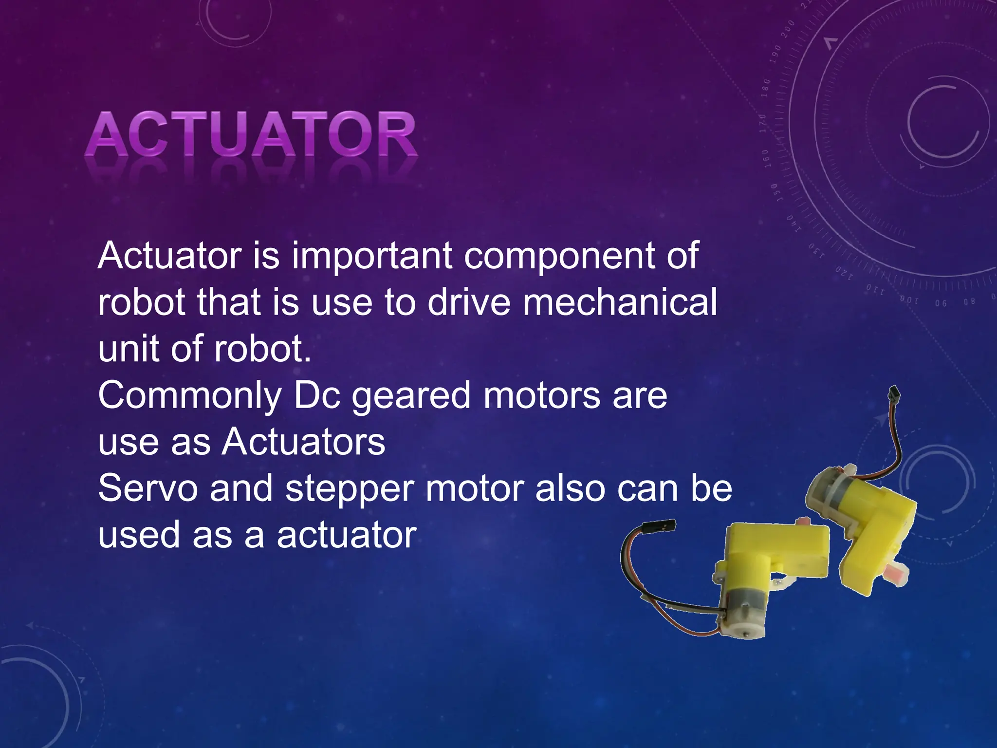Actuator is important component of robot that is use to drive mechanical unit of robot. Commonly Dc geared motors are use as Actuators Servo and stepper motor also can be used as a actuator 