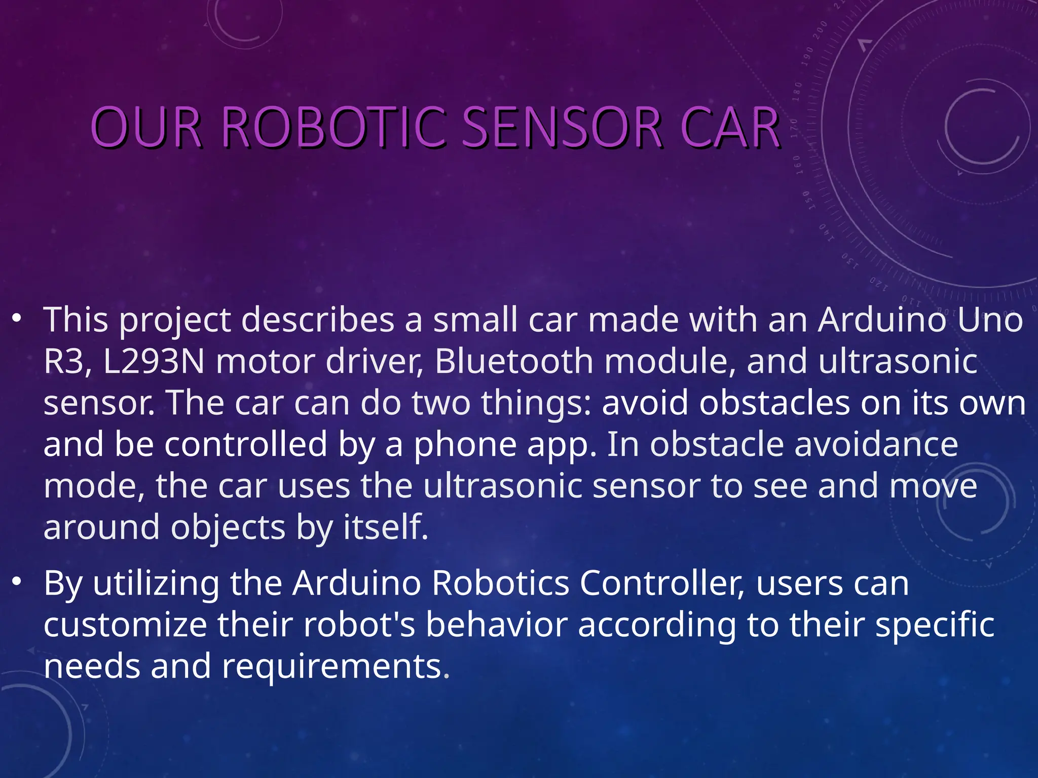 OUR ROBOTIC SENSOR CAR OUR ROBOTIC SENSOR CAR • This project describes a small car made with an Arduino Uno R3, L293N motor driver, Bluetooth module, and ultrasonic sensor. The car can do two things: avoid obstacles on its own and be controlled by a phone app. In obstacle avoidance mode, the car uses the ultrasonic sensor to see and move around objects by itself. • By utilizing the Arduino Robotics Controller, users can customize their robot's behavior according to their specific needs and requirements. 