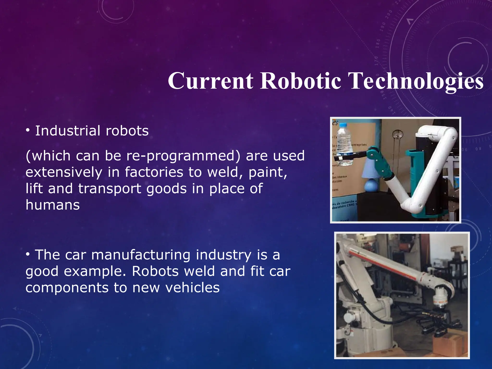 • Industrial robots (which can be re-programmed) are used extensively in factories to weld, paint, lift and transport goods in place of humans • The car manufacturing industry is a good example. Robots weld and fit car components to new vehicles Current Robotic Technologies 