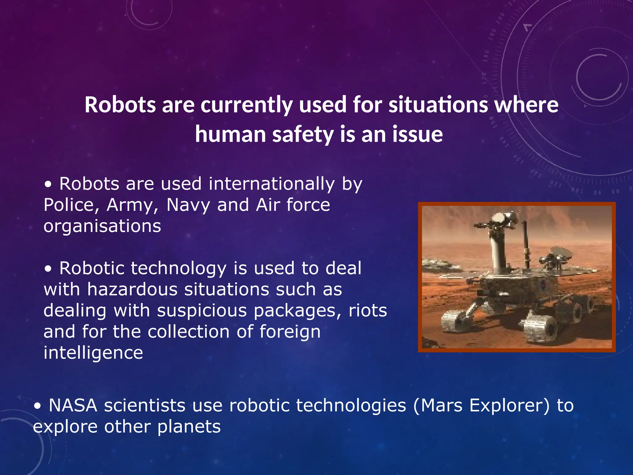 • Robots are used internationally by Police, Army, Navy and Air force organisations • Robotic technology is used to deal with hazardous situations such as dealing with suspicious packages, riots and for the collection of foreign intelligence • NASA scientists use robotic technologies (Mars Explorer) to explore other planets Robots are currently used for situations where human safety is an issue 