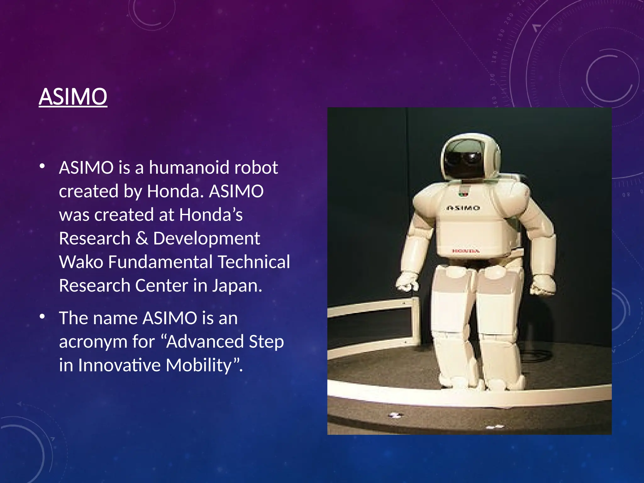 ASIMO • ASIMO is a humanoid robot created by Honda. ASIMO was created at Honda’s Research & Development Wako Fundamental Technical Research Center in Japan. • The name ASIMO is an acronym for “Advanced Step in Innovative Mobility”. 