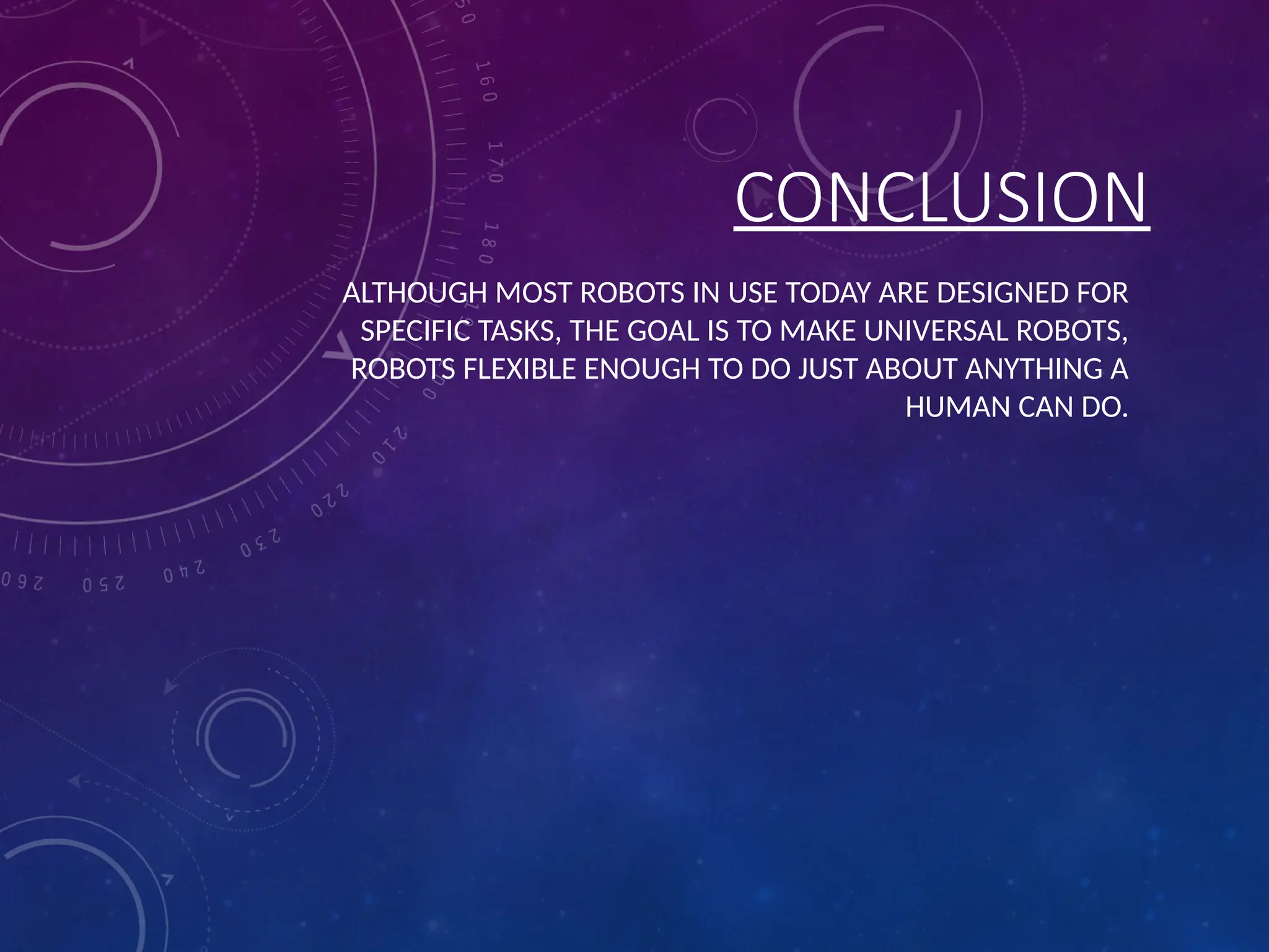 CONCLUSION ALTHOUGH MOST ROBOTS IN USE TODAY ARE DESIGNED FOR SPECIFIC TASKS, THE GOAL IS TO MAKE UNIVERSAL ROBOTS, ROBOTS FLEXIBLE ENOUGH TO DO JUST ABOUT ANYTHING A HUMAN CAN DO. 