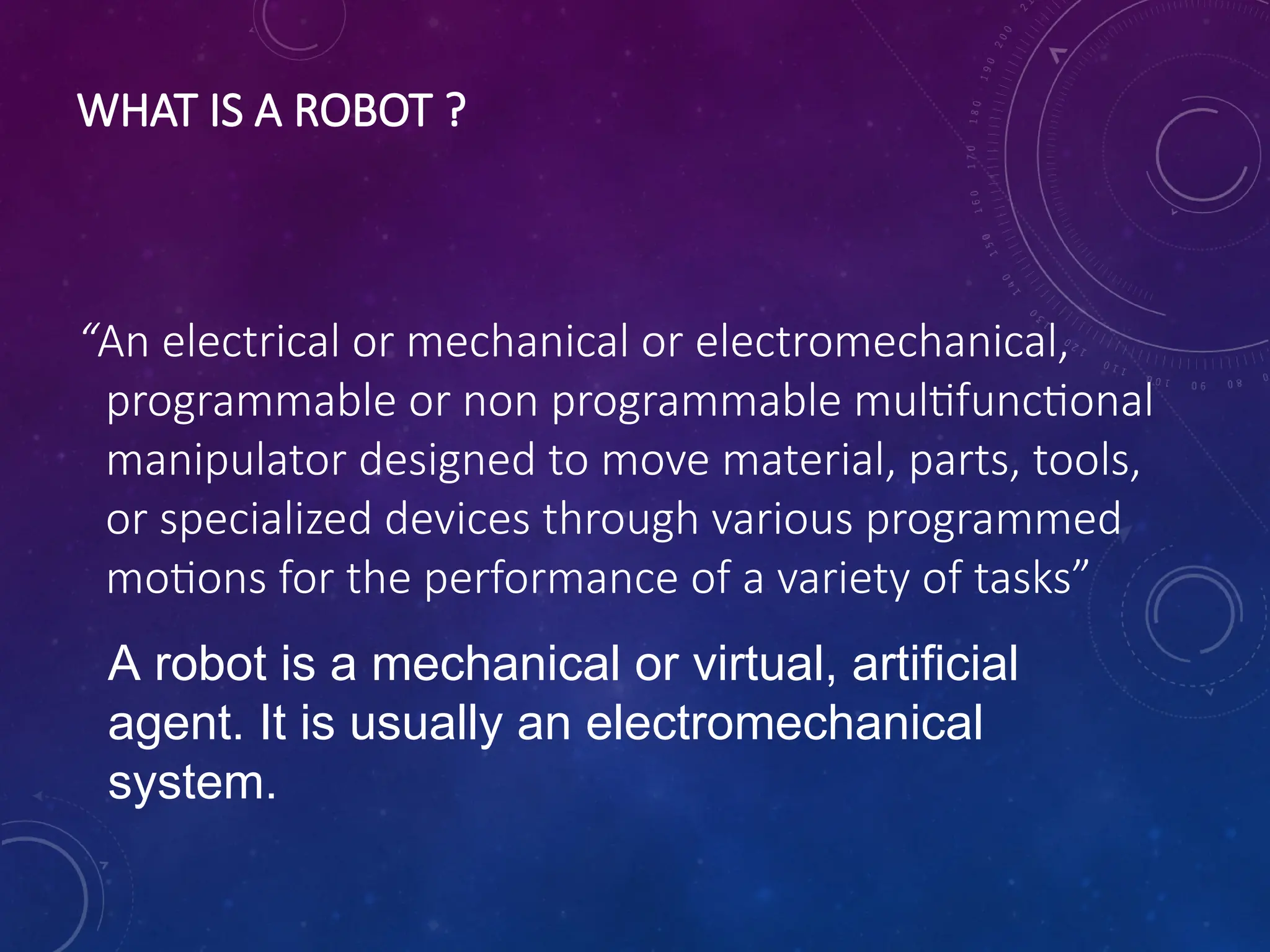 WHAT IS A ROBOT ? “An electrical or mechanical or electromechanical, programmable or non programmable multifunctional manipulator designed to move material, parts, tools, or specialized devices through various programmed motions for the performance of a variety of tasks” A robot is a mechanical or virtual, artificial agent. It is usually an electromechanical system. 