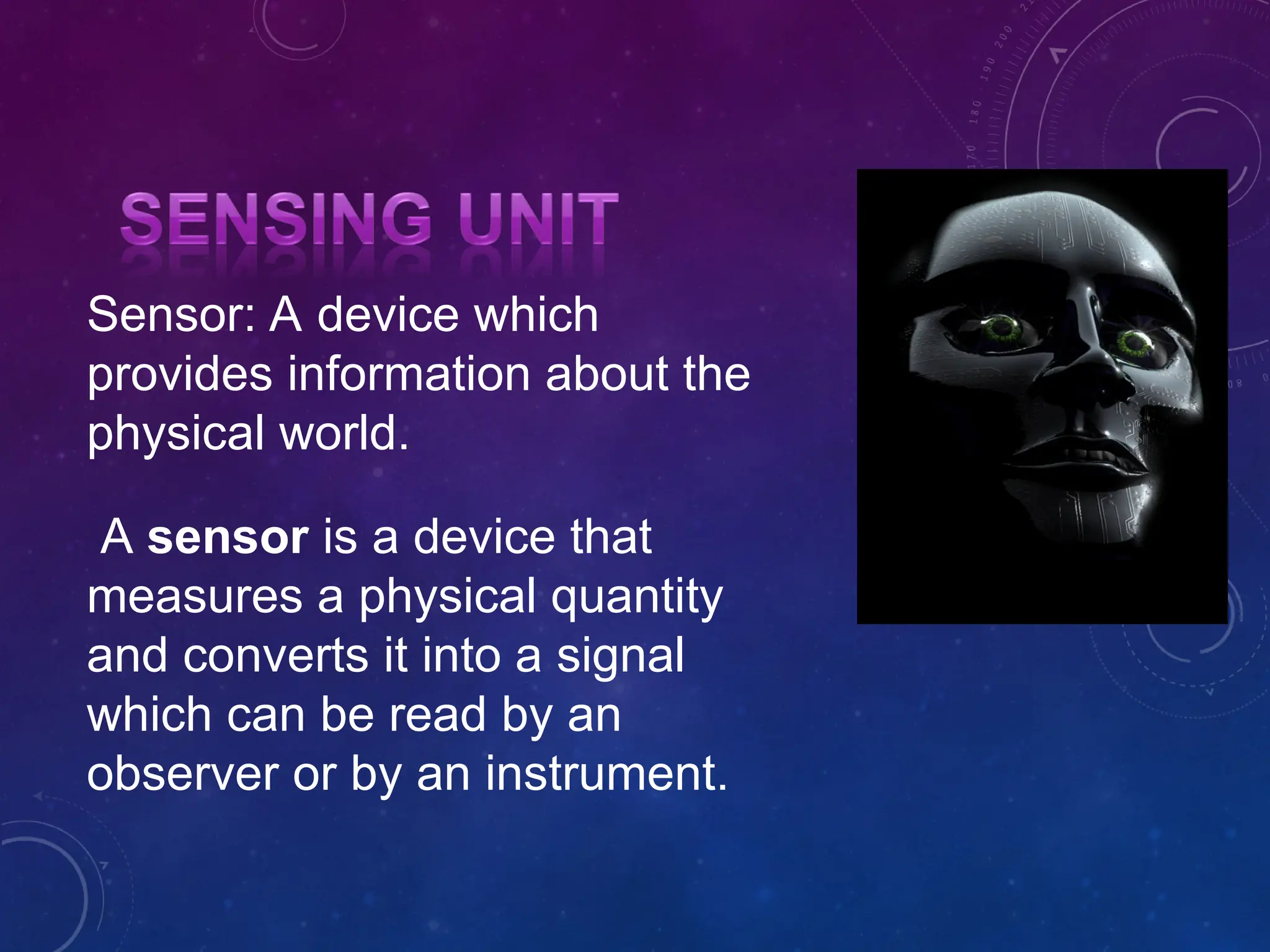 Sensor: A device which provides information about the physical world. A sensor is a device that measures a physical quantity and converts it into a signal which can be read by an observer or by an instrument. 